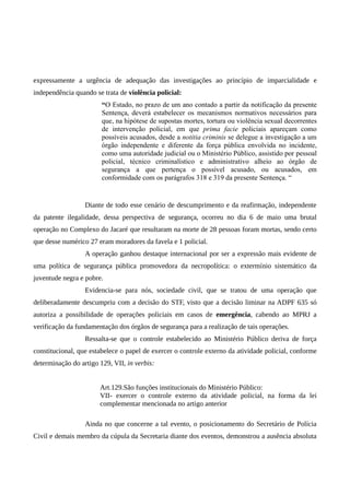 expressamente a urgência de adequação das investigações ao princípio de imparcialidade e
independência quando se trata de violência policial:
“O Estado, no prazo de um ano contado a partir da notificação da presente
Sentença, deverá estabelecer os mecanismos normativos necessários para
que, na hipótese de supostas mortes, tortura ou violência sexual decorrentes
de intervenção policial, em que prima facie policiais apareçam como
possíveis acusados, desde a notitia criminis se delegue a investigação a um
órgão independente e diferente da força pública envolvida no incidente,
como uma autoridade judicial ou o Ministério Público, assistido por pessoal
policial, técnico criminalístico e administrativo alheio ao órgão de
segurança a que pertença o possível acusado, ou acusados, em
conformidade com os parágrafos 318 e 319 da presente Sentença. “
Diante de todo esse cenário de descumprimento e da reafirmação, independente
da patente ilegalidade, dessa perspectiva de segurança, ocorreu no dia 6 de maio uma brutal
operação no Complexo do Jacaré que resultaram na morte de 28 pessoas foram mortas, sendo certo
que desse numérico 27 eram moradores da favela e 1 policial.
A operação ganhou destaque internacional por ser a expressão mais evidente de
uma política de segurança pública promovedora da necropolítica: o extermínio sistemático da
juventude negra e pobre.
Evidencia-se para nós, sociedade civil, que se tratou de uma operação que
deliberadamente descumpriu com a decisão do STF, visto que a decisão liminar na ADPF 635 só
autoriza a possibilidade de operações policiais em casos de emergência, cabendo ao MPRJ a
verificação da fundamentação dos órgãos de segurança para a realização de tais operações.
Ressalta-se que o controle estabelecido ao Ministério Público deriva de força
constitucional, que estabelece o papel de exercer o controle externo da atividade policial, conforme
determinação do artigo 129, VII, in verbis:
Art.129.São funções institucionais do Ministério Público:
VII- exercer o controle externo da atividade policial, na forma da lei
complementar mencionada no artigo anterior
Ainda no que concerne a tal evento, o posicionamento do Secretário de Polícia
Civil e demais membro da cúpula da Secretaria diante dos eventos, demonstrou a ausência absoluta
 