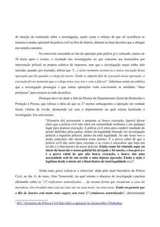 de isenção da instituição sobre a investigação, assim como o reforço de que tal ocorrência se
tornaria o modus operandi da polícia civil no Rio de Janeiro, destarte as duas decisões que a obrigue
em sentido contrário.
Na entrevista concedida no dia da operação pela polícia já é colocado, menos de
24 horas após o evento, o resultado das investigações no que concerne aos homicídios por
intervenção policial na própria coletiva de imprensa, sem que a investigação seque tenha sido
iniciada, quando, por exemplo, afirma que “[...] nesse momento aconteceu a única execução dessa
operação que foi quando o colega foi morto. Então se alguém fala de execução nessa operação, a
execução foi no momento que o colega toma esse tiro e vem a falecer”. Informou assim na coletiva
que a investigação prossegue e que outras operações virão convocando as entidades “ditas
protetoras” para estarem ao lado da polícia.
Destaque deve ser dado a fala do Diretor do Departamento Geral de Homicídio e
Proteção à Pessoa, que reforça a ideia de que os 27 mortos subsequentes a operação em verdade
foram vítimas de revide, destacando ser esse o departamento no qual estaria localizada a
investigação. Em seus termos
“[Gostaria de] acrescentar a pergunta se houve execução, [quero] deixar
claro que a polícia civil não entra em comunidade nenhuma e em qualquer
lugar para praticar execução. A polícia civil entra para cumprir mandado de
prisão deferidos pela justiça, dentro da legalidade baseado em investigação
policial e inquérito policial, dentro da total legalidade. Se não fosse isso o
poder judiciário não decretaria essas prisões. E a prova cabal de que a
polícia civil não entra para executar e as vezes é necessário que haja um
revide é o falecimento de nosso policial. Então como foi relatado aqui, no
início da incursão o nosso policial foi alvejado e foi morto, e isso prova e
é a prova cabal de que não houve execução, e houve sim uma
necessidade real de um revide a uma injusta agressão. Então a ação é
legitima desde o início até o final dentro de total legalidade (sic)”
Ainda mais grave coloca-se a entrevista1
dada pelo atual Secretário da Polícia
Civil, no dia 11 de maio, Alan Turnowiski, na qual retoma o discurso de investigação conclusa
afirmando sobre os “27 traficantes neutralizados ... da mesma forma que invadiram a casa da
moradora, eles invadem uma casa na zona sul, na zona norte, na zona oeste. Então eu garanto que
o Rio de Janeiro está muito mais seguro sem esses 27 criminosos neutralizados”, determinando
1
RJ1 | Secretário de Polícia Civil fala sobre a operação no Jacarezinho | Globoplay
 