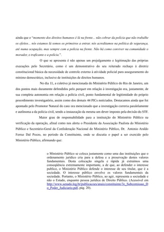 ainda que o “momento dos direitos humanos é lá na frente... não cobrar da polícia que não trabalhe
os efeitos... nós estamos lá somos os primeiros a entrar, nós acreditamos na política de segurança,
até numa ocupação, mas sempre com a polícia na frente. Não há como conviver na comunidade o
morador, o traficante e a polícia.”.
O que se apresenta é não apenas um prejulgamento e legitimação das próprias
execuções pelo Secretário, como é um demonstrativo do seu reiterado rechaço à diretriz
constitucional básica da necessidade de controle externo à atividade policial para asseguramento do
mínimo democrático, inclusive de instituições de direitos humanos.
No dia 11, a coletiva já mencionada do Ministério Público do Rio de Janeiro, um
dos pontos mais duramente defendidos pelo parquet em relação à investigação era, justamente, de
sua completa autonomia em relação a polícia civil, ponto fundamental de legitimidade do próprio
procedimento investigatório, assim como dos demais 44 PICs noticiados. Destacamos ainda que foi
apontado pelo Promotor Natural do caso ora mencionado que a investigação correria paralelamente
e autônoma a da polícia civil, sendo a instauração da mesma um dever imposto pela decisão do STF.
Maior grau de responsabilidade para a instituição do Ministério Público na
verificação da operação, afinal como nos alerta o Presidente da Associação Paulista do Ministério
Público e Secretário-Geral da Confederação Nacional do Ministério Público, Dr. Antonio Araldo
Ferraz Dal Pozzo, no período da Constituinte, onde se discutia o papel a ser exercido pelo
Ministério Público, afirmando que:
o Ministério Público se coloca justamente como uma das instituições que o
ordenamento jurídico cria para a defesa e a preservação destes valores
fundamentais. Desta colocação singela e rápida já extraímos uma
conseqüência extremamente importante, a de que, ao defender o interesse
publico, o Ministério Público defende o interesse de seu titular, que é a
sociedade. O interesse público envolve os valores fundamentais da
sociedade. Portanto, o Ministério Público, ao agir, representa a sociedade e
não o Estado, enquanto pessoa jurídica de Direito Público. (Acessível em
http://www.senado.leg.br/publicacoes/anais/constituinte/3c_Subcomissao_D
o_Poder_Judiciario.pdf, pág. 20).
 