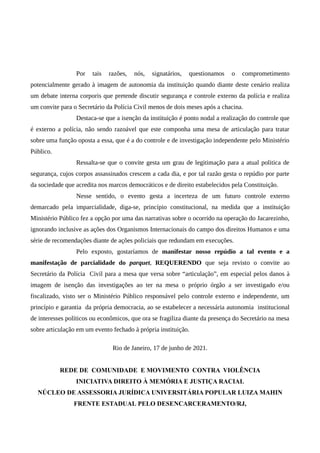 Por tais razões, nós, signatários, questionamos o comprometimento
potencialmente gerado à imagem de autonomia da instituição quando diante deste cenário realiza
um debate interna corporis que pretende discutir segurança e controle externo da polícia e realiza
um convite para o Secretário da Polícia Civil menos de dois meses após a chacina.
Destaca-se que a isenção da instituição é ponto nodal a realização do controle que
é externo a polícia, não sendo razoável que este componha uma mesa de articulação para tratar
sobre uma função oposta a essa, que é a do controle e de investigação independente pelo Ministério
Público.
Ressalta-se que o convite gesta um grau de legitimação para a atual politica de
segurança, cujos corpos assassinados crescem a cada dia, e por tal razão gesta o repúdio por parte
da sociedade que acredita nos marcos democráticos e de direito estabelecidos pela Constituição.
Nesse sentido, o evento gesta a incerteza de um futuro controle externo
demarcado pela imparcialidade, diga-se, princípio constitucional, na medida que a instituição
Ministério Público fez a opção por uma das narrativas sobre o ocorrido na operação do Jacarezinho,
ignorando inclusive as ações dos Organismos Internacionais do campo dos direitos Humanos e uma
série de recomendações diante de ações policiais que redundam em execuções.
Pelo exposto, gostaríamos de manifestar nosso repúdio a tal evento e a
manifestação de parcialidade do parquet, REQUERENDO que seja revisto o convite ao
Secretário da Polícia Civil para a mesa que versa sobre “articulação”, em especial pelos danos à
imagem de isenção das investigações ao ter na mesa o próprio órgão a ser investigado e/ou
fiscalizado, visto ser o Ministério Público responsável pelo controle externo e independente, um
princípio e garantia da própria democracia, ao se estabelecer a necessária autonomia institucional
de interesses políticos ou econômicos, que ora se fragiliza diante da presença do Secretário na mesa
sobre articulação em um evento fechado à própria instituição.
Rio de Janeiro, 17 de junho de 2021.
REDE DE COMUNIDADE E MOVIMENTO CONTRA VIOLÊNCIA
INICIATIVA DIREITO À MEMÓRIA E JUSTIÇA RACIAL
NÚCLEO DE ASSESSORIA JURÍDICA UNIVERSITÁRIA POPULAR LUIZA MAHIN
FRENTE ESTADUAL PELO DESENCARCERAMENTO/RJ,
 