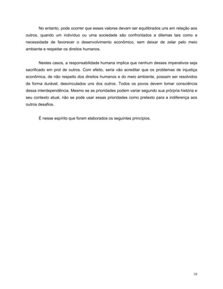 No entanto, pode ocorrer que esses valores devam ser equilibrados uns em relação aos
outros, quando um indivíduo ou uma sociedade são confrontados a dilemas tais como a
necessidade de favorecer o desenvolvimento econômico, sem deixar de zelar pelo meio
ambiente e respeitar os direitos humanos.


       Nestes casos, a responsabilidade humana implica que nenhum desses imperativos seja
sacrificado em prol de outros. Com efeito, seria vão acreditar que os problemas de injustiça
econômica, de não respeito dos direitos humanos e do meio ambiente, possam ser resolvidos
de forma durável, desvinculados uns dos outros. Todos os povos devem tomar consciência
dessa interdependência. Mesmo se as prioridades podem variar segundo sua prórpria história e
seu contexto atual, não se pode usar essas prioridades como pretexto para a indiferença aos
outros desafios.


       É nesse espírito que foram elaborados os seguintes princípios.




                                                                                          10
 