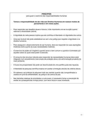 PRINCIPIOS
                     para guiar o exercício das responsabilidades humanas


    Temos a responsabilidade de dar vida aos Direitos Humanos em nossos modos de
                           pensamento e em nossa ações.


-   Para responder aos desafios atuais e futuros, é tão importante unir-se na ação quanto
    valorizar a diversidade cultural.

-   A dignidade de cada pessoa implica que ela contribua à liberdade e à dignidade dos outros.

-   Uma paz durável não pode estabelecer-se sem uma justiça que respeite a dignidade e os
    direitos humanos.

-   Para assegurar o desenvolvimento do ser humano, deve-se responder às suas aspirações
    imateriais tanto quanto às suas necessidades materiais.

-   O exercício do poder só é legítimo quando serve o bem comum e quando é controlado por
    aqueles sobre os quais esse poder é exercido.

-   O consumo dos recursos naturais para responder às necessidades humanas deve estar
    integrado num procedimento mais amplo de proteção ativa e de administração prudente do
    meio ambiente.

-   A busca da prosperidade não pode ser desvinculada de uma partilha justa das riquezas.

-   A liberdade da pesquisa científica implica em aceitar a limitação através de critérios éticos.

-   Os saberes e as práticas só adquirem todo seu sentido quando são compartilhados e
    usados em prol da solidariedade, da justiça e da cultura da paz.

-   Nas decisões relativas às prioridades a curto prazo, é necessário tomar a precaução de
    avaliar as consequências a longo prazo, com seus riscos e suas incertezas.




                                                                                                 11
 