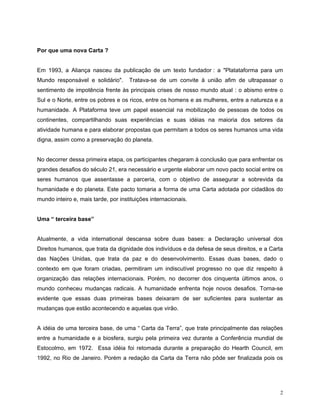 Por que uma nova Carta ?


Em 1993, a Aliança nasceu da publicação de um texto fundador : a "Platataforma para um
Mundo responsável e solidário".      Tratava-se de um convite à união afim de ultrapassar o
sentimento de impotência frente às principais crises de nosso mundo atual : o abismo entre o
Sul e o Norte, entre os pobres e os ricos, entre os homens e as mulheres, entre a natureza e a
humanidade. A Plataforma teve um papel essencial na mobilização de pessoas de todos os
continentes, compartilhando suas experiências e suas idéias na maioria dos setores da
atividade humana e para elaborar propostas que permitam a todos os seres humanos uma vida
digna, assim como a preservação do planeta.


No decorrer dessa primeira etapa, os participantes chegaram à conclusão que para enfrentar os
grandes desafios do século 21, era necessário e urgente elaborar um novo pacto social entre os
seres humanos que assentasse a parceria, com o objetivo de assegurar a sobrevida da
humanidade e do planeta. Este pacto tomaria a forma de uma Carta adotada por cidadãos do
mundo inteiro e, mais tarde, por instituições internacionais.


Uma “ terceira base”


Atualmente, a vida international descansa sobre duas bases: a Declaração universal dos
Direitos humanos, que trata da dignidade dos indivíduos e da defesa de seus direitos, e a Carta
das Nações Unidas, que trata da paz e do desenvolvimento. Essas duas bases, dado o
contexto em que foram criadas, permitiram um indiscutível progresso no que diz respeito à
organização das relações internacionais. Porém, no decorrer dos cinquenta últimos anos, o
mundo conheceu mudanças radicais. A humanidade enfrenta hoje novos desafios. Torna-se
evidente que essas duas primeiras bases deixaram de ser suficientes para sustentar as
mudanças que estão acontecendo e aquelas que virão.


A idéia de uma terceira base, de uma “ Carta da Terra”, que trate principalmente das relações
entre a humanidade e a biosfera, surgiu pela primeira vez durante a Conferência mundial de
Estocolmo, em 1972. Essa idéia foi retomada durante a preparação do Hearth Council, em
1992, no Rio de Janeiro. Porém a redação da Carta da Terra não pôde ser finalizada pois os




                                                                                             2
 