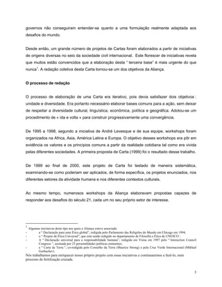 governos não conseguiram entender-se quanto a uma formulação realmente adaptada aos
desafios do mundo.


Desde então, um grande número de projetos de Cartas foram elaborados a partir de iniciativas
de origens diversas no seio da sociedade civil internacional. Este florescer de iniciativas revela
que muitos estão convencidos que a elaboração desta “ terceira base” é mais urgente do que
nunca1. A redação coletiva desta Carta tornou-se um dos objetivos da Aliança.


O processo de redação


O processo de elaboração de uma Carta era iterativo, pois devia satisfazer dois objetivos :
unidade e diversidade. Era portanto necessário elaborar bases comuns para a ação, sem deixar
de respeitar a diversidade cultural, linguística, econômica, política e geográfica. Adotou-se um
procedimento de « ida e volta » para construir progressivamente uma convergência.


De 1995 a 1998, segundo a iniciativa de André Levesque e de sua equipe, workshops foram
organizados na Africa, Asia, América Latina e Europa. O objetivo desses workshops era pôr em
evidência os valores e os princípios comuns a partir da realidade cotidiana tal como era vivida
pelas diferentes sociedades. A primeira proposta de Carta (1999) foi o resultado desse trabalho.


De 1999 ao final de 2000, este projeto de Carta foi testado de maneira sistemática,
examinando-se como poderiam ser aplicados, de forma específica, os projetos enunciados, nos
diferentes setores da atividade humana e nos diferentes contextos culturais.


Ao mesmo tempo, numerosos workshops da Aliança elaboravam propostas capazes de
responder aos desafios do século 21, cada um no seu próprio setor de interesse.




1
  Algumas inicitaivas deste tipo aos quais a Aliança esteve associada:
-       a “ Declaração para uma Ética global”, redigida pelo Parlamento das Religiões do Mundo em Chicago em 1994;
-       o “ Projeto de Ética Universal”, que está sendo redigido no departamento de Filosofia e Ética da UNESCO ;
-       A “ Declaração universal para a responsabilidade humana”, redigida em Viena em 1997 pelo “ Interaction Council
        Congress ”, assinada por 25 personalidades políticas eminentes;
-       a “ Carta da Terra ”, co-redigida pelo Conselho da Terra (Maurice Strong) e pela Cruz Verde Internacional (Mikhail
        Gorbachev).
Nós trabalhamos para enriquecer nosso próprio projeto com essas iniciativas e continuaremos a fazê-lo, num
processo de fertilização cruzada.


                                                                                                                        3
 