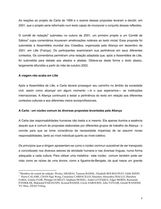 As reações ao projeto de Carta de 1999 e o exame dessas propostas levaram a decidir, em
2001, que o projeto seria reformado num texto capaz de incorporar o conjunto dessas reflexões.


O comitê de redação2 submeteu no outono de 2001, um primeiro projeto a um Comitê de
Sábios3 cujos comentários trouxeram ameliorações notáveis ao texto inicial. Essa proposta foi
submetida à Assembléia mundial dos Cidadãos, organizada pela Aliança em dezembro de
2001, em Lille (França). Os participantes examinaram sua pertinência em seus diferentes
contextos. Os comentários permitiram uma redação adaptada que, após a Assembléia de Lille,
foi submetida para debate aos aliados e aliadas. Obteve-se desta forma o texto abaixo,
largamente difundido a partir do mês de outubro 2002.


A viagem não acaba em Lille


Após a Assembléia de Lille, a Carta deverá prosseguir seu caminho no âmbito da sociedade
civil, assim como alcançar em algum momento —é o que esperamos— as instituições
internacionais. A Aliança continuará a testar a pertinência do texto em relação aos diferentes
contextos culturais e aos diferentes meios socioprofissionais.


A Carta : um núcleo comum às diversas propostas levantadas pela Aliança


A Carta das responsabilidades humanas não basta a si mesmo. Ela apenas ilumina a essência
daquilo que é comum às propostas elaboradas por diferentes grupos de trabalho da Aliança : o
convite para que se tome consciência da necessidade imperiosa de se assumir novas
responsabilidades, tanto ao nível individual quanto ao nível coletivo.


Os princípios que a dirigem apresentam-se como o núcleo commun suscetível de ser transposto
e concretizado nos diversos setores da atividade humana e nas diversas línguas, numa forma
adequada a cada cultura. Para utilizar uma metafora : este núcleo comum também pode ser
visto como as raízes de uma árvore, como a figueira-de-Bengala, da qual nasce um grande


2
 Membros do comitê de redação: Wesley ARIARAJ, Tannous BASSIL, Elisabeth BOURGUINAT, Edith SIZOO.
3
  Pierre CALAME, CHAN Ngai Weng, Carmelina CARRACILLO, Hamidou Aboucabry DIALLO, Hamilton
FARIA, Eulalia FLOR, Philippe GUIRLET, Stephane HESSEL, André LEVESQUE, Edgar MORIN, Raimundo
PANIKKAR, Makarand PARANJAPE, Konrad RAISER, Cécile SABOURIN, John TAYLOR, Gerald WANJOHI,
YU Shuo, ZHAO Yifeng.



                                                                                                    4
 