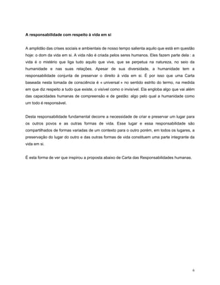 A responsabilidade com respeito à vida em si


A amplidão das crises sociais e ambientais de nosso tempo salienta aquilo que está em questão
hoje: o dom da vida em si. A vida não é criada pelos seres humanos. Eles fazem parte dela : a
vida é o mistério que liga tudo aquilo que vive, que se perpetua na natureza, no seio da
humanidade e nas suas relações. Apesar de sua diversidade, a humanidade tem a
responsabilidade conjunta de preservar o direito à vida em si. É por isso que uma Carta
baseada nesta tomada de consciência é « universal » no sentido estrito do termo, na medida
em que diz respeito a tudo que existe, o visível como o invisível. Ela engloba algo que vai além
das capacidades humanas de compreensão e de gestão: algo pelo qual a humanidade como
um todo é responsável.


Desta responsabilidade fundamental decorre a necessidade de criar e preservar um lugar para
os outros povos e as outras formas de vida. Esse lugar e essa responsabilidade são
compartilhados de formas variadas de um contexto para o outro porém, em todos os lugares, a
preservação do lugar do outro e das outras formas de vida constituem uma parte integrante da
vida em si.


É esta forma de ver que inspirou a proposta abaixo de Carta das Responsabilidades humanas.




                                                                                              6
 