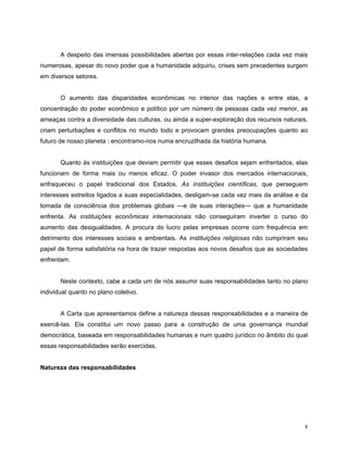 A despeito das imensas possibilidades abertas por essas inter-relações cada vez mais
numerosas, apesar do novo poder que a humanidade adquiriu, crises sem precedentes surgem
em diversos setores.


       O aumento das disparidades econômicas no interior das nações e entre elas, a
concentração do poder econômico e político por um número de pessoas cada vez menor, as
ameaças contra a diversidade das culturas, ou ainda a super-exploração dos recursos naturais,
criam perturbações e conflitos no mundo todo e provocam grandes preocupações quanto ao
futuro de nosso planeta : encontramo-nos numa encruzilhada da história humana.


       Quanto às instituições que deviam permitir que esses desafios sejam enfrentados, elas
funcionam de forma mais ou menos eficaz. O poder invasor dos mercados internacionais,
enfraqueceu o papel tradicional dos Estados. As instituições científicas, que perseguem
interesses estreitos ligados a suas especialidades, desligam-se cada vez mais da análise e da
tomada de consciência dos problemas globais —e de suas interações— que a humanidade
enfrenta. As instituições econômicas internacionais não conseguiram inverter o curso do
aumento das desigualdades. A procura do lucro pelas empresas ocorre com frequência em
detrimento dos interesses sociais e ambientais. As instituições religiosas não cumpriram seu
papel de forma satisfatória na hora de trazer respostas aos novos desafios que as sociedades
enfrentam.


       Neste contexto, cabe a cada um de nós assumir suas responsabilidades tanto no plano
individual quanto no plano coletivo.


       A Carta que apresentamos define a natureza dessas responsabilidades e a maneira de
exercê-las. Ela constitui um novo passo para a construção de uma governança mundial
democrática, baseada em responsabilidades humanas e num quadro jurídico no âmbito do qual
essas responsabilidades serão exercidas.


Natureza das responsabilidades




                                                                                            8
 