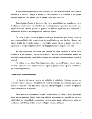 A crescente interdependência entre os indivíduos, entre as sociedades e entre os seres
humanos e a natureza, reforça os efeitos do comportamento dos indivíduos e dos grupos
humanos sobre seu meio social e natural, seja ele próximo ou longínquo.


       Essa situação oferece, a da um de nós, novas possibilidades de atuação nos novos
desafios que a humanidade enfrenta : todo ser humano possue a capacidade de assumir suas
responsabilidades. Mesmo quando as pessoas se sentem impotentes, elas conservam a
possibilidade de aliar-se a outras para criar uma força coletiva.


       Se todos os seres humanos podem, igualmente, reinvindicar seus direitos humanos,
suas responsabilidades são proporcionais às possibildades de que dispõem. Quanto mais
alguém dispõe de liberdade, acesso à informação, saber, riqueza e poder, mais terá a
capacidade de exercer responsabilidades e a obrigação de responder pelos seus atos.


       As responsabilidades aplicam-se não somente às ações presentes e futuras, como
também às ações passadas. Os danos passados, causados de forma coletiva, devem ser
assumidos moralmente pela coletividade envolvida, e consertados concretamente na medida do
possível.
       Na medida em que só conhecemos parcialmente as consequências de nossos atos no
imediato e no futuro, nossa responsabilidade exige que ajamos com uma grande humildade, e
que usemos de precaução.


Exercício das responsabilidades


       No decorrer da história humana, as tradições de sabedoria, religiosas ou não, nos
ensinaram valores para guiar o comportamento humano em direção a uma atitude responsável ;
para isso, baseavam-se na idéia, ainda atual, que a transformação da sociedade é impossível
sem a transformação do indivíduo.


       Esses valores compreendem o respeito de toda forma de vida e o direito à uma vida
digna, a preferência pelo diálogo e não pela violência, a compaixão e a atenção aos outros, a
solidariedade e a hospitalidade, a veracidade e a sinceridade, a paz e a harmonia, a justiça e a
eqüidade, a preferência pelo bem comum e não pelo interesse particular.




                                                                                               9
 