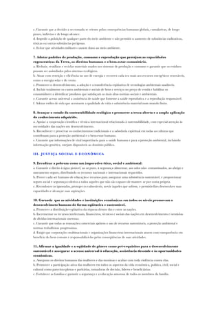c. Garantir que a decisão a ser tomada se oriente pelas consequências humanas globais, cumulativas, de longo
prazo, indiretas e de longo alcance.
d. Impedir a poluição de qualquer parte do meio ambiente e não permitir o aumento de substâncias radioativas,
tóxicas ou outras substâncias perigosas.
e. Evitar que atividades militares causem dano ao meio ambiente.

7. Adotar padrões de produção, consumo e reprodução que protejam as capacidades
regenerativas da Terra, os direitos humanos e o bem-estar comunitário.
a. Reduzir, reutilizar e reciclar materiais usados nos sistemas de produção e consumo e garantir que os resíduos
possam ser assimilados pelos sistemas ecológicos.
b. Atuar com restrição e eficiência no uso de energia e recorrer cada vez mais aos recursos energéticos renováveis,
como a energia solar e do vento.
c. Promover o desenvolvimento, a adoção e a transferência eqüitativa de tecnologias ambientais saudáveis.
d. Incluir totalmente os custos ambientais e sociais de bens e serviços no preço de venda e habilitar os
consumidores a identificar produtos que satisfaçam as mais altas normas sociais e ambientais.
e. Garantir acesso universal a assistência de saúde que fomente a saúde reprodutiva e a reprodução responsável.
f. Adotar estilos de vida que acentuem a qualidade de vida e subsistência material num mundo finito.

8. Avançar o estudo da sustentabilidade ecológica e promover a troca aberta e a ampla aplicação
do conhecimento adquirido.
a. Apoiar a cooperação científica e técnica internacional relacionada à sustentabilidade, com especial atenção às
necessidades das nações em desenvolvimento.
b. Reconhecer e preservar os conhecimentos tradicionais e a sabedoria espiritual em todas as culturas que
contribuam para a proteção ambiental e o bem-estar humano.
c. Garantir que informações de vital importância para a saúde humana e para a proteção ambiental, incluindo
informação genética, estejam disponíveis ao domínio público.

III . JUST IÇA SO CIAL E E CO NÔM ICA

9. Erradicar a pobreza como um imperativo ético, social e ambiental.
a .Garantir o direito à água potável, ao ar puro, à segurança alimentar, aos solos não- contaminados, ao abrigo e
saneamento seguro, distribuindo os recursos nacionais e internacionais requeridos.
b. Prover cada ser humano de educação e recursos para assegurar uma subsistência sustentável, e proporcionar
seguro social e segurança coletiva a todos aqueles que não são capazes de manter- se por conta própria.
c. Reconhecer os ignorados, proteger os vulneráveis, servir àqueles que sofrem, e permitir-lhes desenvolver suas
capacidades e alcançar suas aspirações.

10. Garantir que as atividades e instituições econômicas em todos os níveis promovam o
desenvolvimeto humano de forma eqüitativa e sustentável.
a. Promover a distribuição eqüitativa da riqueza dentro das e entre as nações.
b. Incrementar os recursos intelectuais, financeiros, técnicos e sociais das nações em desenvolvimento e isentá-las
de dívidas internacionais onerosas.
c. Garantir que todas as transações comerciais apóiem o uso de recursos sustentáveis, a proteção ambiental e
normas trabalhistas progressistas.
d. Exigir que corporações multinacionais e organizações financeiras internacionais atuem com transparência em
benefício do bem comum e responsabilizá-las pelas conseqüências de suas atividades.

11. Afirmar a igualdade e a eqüidade de gênero como pré-requisitos para o desenvolvimento
sustentável e assegurar o acesso universal à educação, assistência desaúde e às oportunidades
econômicas.
a. Assegurar os direitos humanos das mulheres e das meninas e acabar com toda violência contra elas.
b. Promover a participação ativa das mulheres em todos os aspectos da vida econômica, política, civil, social e
cultural como parceiras plenas e paritárias, tomadoras de decisão, líderes e beneficiárias.
c. Fortalecer as famílias e garantir a segurança e a educação amorosa de todos os membros da família.
 