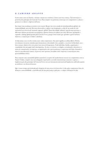 O    C A M I N H O          A D I A N T E

Como nunca antes na história, o destino comum nos conclama a buscar um novo começo. Tal renovação é a
promessa dos princípios da Carta da Terra. Para cumprir esta promessa, temos que nos comprometer a adotar e
promover os valores e objetivos da Carta.

Isto requer uma mudança na mente e no coração. Requer um novo sentido de interdependência global e de
responsabilidade universal. Devemos desenvolver e aplicar com imaginação a visão de um modo de vida
sustentável aos níveis local, nacional, regional e global. Nossa diversidade cultural é uma herança preciosa, e
diferentes culturas encontrarão suas próprias e distintas formas de realizar esta visão. Devemos aprofundar e
expandir o diálogo global gerado pela Carta da Terra, porque temos muito que aprender a partir da busca
iminente e conjunta por verdade e sabedoria.

A vida muitas vezes envolve tensões entre valores importantes. Isto pode significar escolhas difíceis. Porém,
necessitamos encontrar caminhos para harmonizar a diversidade com a unidade, o exercício da liberdade com o
bem comum, objetivos de curto prazo com metas de longo prazo. Todo indivíduo, família, organização e
comunidade têm um papel vital a desempenhar. As artes, as ciências, as religiões, as instituições educativas, os
meios de comunicação, as empresas, as organizações não- governamentais e os governos são todos chamados a
oferecer uma liderança criativa. A parceria entre governo, sociedade civil e empresas é essencial para uma
governabilidade efetiva.

Para construir uma comunidade global sustentável, as nações do mundo devem renovar seu compromisso com as
Nações Unidas, cumprir com suas obrigações respeitando os acordos internacionais existentes e apoiar a
implementação dos princípios da Carta da Terra com um instrumento internacional legalmente unificador quanto
ao ambiente e ao desenvolvimento.

Que o nosso tempo seja lembrado pelo despertar de uma nova reverência face à vida, pelo compromisso firme de
alcançar a sustentabilidade, a intensificação da luta pela justiça e pela paz, e a alegre celebração da vida.
 