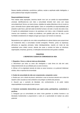 Nossos desafios ambientais, econômicos, políticos, sociais e espirituais estão interligados, e
juntos podemos forjar soluções includentes.


Responsabilidade Universal
Para realizar estas aspirações, devemos decidir viver com um sentido de responsabilidade
universal, identificando-nos com toda a comunidade terrestre bem como com nossa
comunidade local. Somos, ao mesmo tempo, cidadãos de nações diferentes e de um mundo no
qual a dimensão local e global estão ligadas. Cada um compartilha da responsabilidade pelo
presente e pelo futuro, pelo bem-estar da família humana e de todo o mundo dos seres vivos.
O espírito de solidariedade humana e de parentesco com toda a vida é fortalecido quando
vivemos com reverência o mistério da existência, com gratidão pelo dom da vida, e com
humildade considerando em relação ao lugar que ocupa o ser humano na natureza.


Necessitamos com urgência de uma visão compartilhada de valores básicos para proporcionar
um fundamento ético à comunidade mundial emergente. Portanto, juntos na esperança,
afirmamos os seguintes princípios, todos interdependentes, visando um modo de vida
sustentável como critério comum, através dos quais a conduta de todos os indivíduos,
organizações, empresas, governos, e instituições transnacionais será guiada e avaliada.


                                           PRINCÍPIOS
                    I. RESPEITAR E CUIDAR DA COMUNIDADE DA VIDA


1. Respeitar a Terra e a vida em toda sua diversidade.
a. Reconhecer que todos os seres são interligados e cada forma de vida tem valor,
independentemente de sua utilidade para os seres humanos.
b. Afirmar a fé na dignidade inerente de todos os seres humanos e no potencial intelectual,
artístico, ético e espiritual da humanidade.


2. Cuidar da comunidade da vida com compreensão, compaixão e amor.
a. Aceitar que, com o direito de possuir, administrar e usar os recursos naturais vem o dever de
impedir o dano causado ao meio ambiente e de proteger os direitos das pessoas.
b. Assumir que o aumento da liberdade, dos conhecimentos e do poder implica
responsabilidade na promoção do bem comum.


3. Construir sociedades democráticas que sejam justas, participativas, sustentáveis e
pacíficas.
a. Assegurar que as comunidades em todos níveis garantam os direitos humanos e as
liberdades fundamentais e proporcionem a cada um a oportunidade de realizar seu pleno
potencial.




                                                                                              2
 