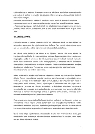 c. Desmilitarizar os sistemas de segurança nacional até chegar ao nível de uma postura não-
provocativa da defesa e converter os recursos militares em propósitos pacíficos, incluindo
restauração ecológica.
d. Eliminar armas nucleares, biológicas e tóxicas e outras armas de destruição em massa.
e. Assegurar que o uso do espaço orbital e cósmico mantenha a proteção ambiental e a paz.
f. Reconhecer que a paz é a plenitude criada por relações corretas consigo mesmo, com outras
pessoas, outras culturas, outras vidas, com a Terra e com a totalidade maior da qual somos
parte.


O CAMINHO ADIANTE


Como nunca antes na história, o destino comum nos conclama a buscar um novo começo. Tal
renovação é a promessa dos princípios da Carta da Terra. Para cumprir esta promessa, temos
que nos comprometer a adotar e promover os valores e objetivos da Carta.


Isto requer uma mudança na mente e no coração. Requer um novo sentido de
interdependência global e de responsabilidade universal. Devemos desenvolver e aplicar com
imaginação a visão de um modo de vida sustentável aos níveis local, nacional, regional e
global. Nossa diversidade cultural é uma herança preciosa, e diferentes culturas encontrarão
suas próprias e distintas formas de realizar esta visão. Devemos aprofundar expandir o diálogo
global gerado pela Carta da Terra, porque temos muito que aprender a partir da busca
iminente e conjunta por verdade e sabedoria.


A vida muitas vezes envolve tensões entre valores importantes. Isto pode significar escolhas
difíceis. Porém, necessitamos encontrar caminhos para harmonizar a diversidade com a
unidade, o exercício da liberdade com o bem comum, objetivos de curto prazo com metas de
longo prazo. Todo indivíduo, família, organização e comunidade têm um papel vital a
desempenhar. As artes, as ciências, as religiões, as instituições educativas, os meios de
comunicação, as empresas, as organizações não-governamentais e os governos são todos
chamados a oferecer uma liderança criativa. A parceria entre governo, sociedade civil e
empresas é essencial para uma governabilidade efetiva.


Para construir uma comunidade global sustentável, as nações do mundo devem renovar seu
compromisso com as Nações Unidas, cumprir com suas obrigações respeitando os acordos
internacionais existentes e apoiar a implementação dos princípios da Carta da Terra com um
instrumento internacional legalmente unificador quanto ao ambiente e ao desenvolvimento.


Que o nosso tempo seja lembrado pelo despertar de uma nova reverência face à vida, pelo
compromisso firme de alcançar a sustentabilidade, a intensificação da luta pela justiça e pela
paz, e a alegre celebração da vida.




                                                                                            7
 
