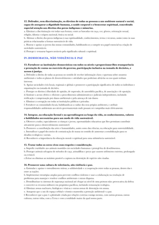 12. Defender, sem discriminação, os direitos de todas as pessoas a um ambiente natural e social,
capaz de assegurar a dignidade humana, a saúde corporal e o bem-estar espiritual, concedendo
especial atenção aos direitos dos povos indígenas e minorias.
a. Eliminar a discriminação em todas suas formas, como as baseadas em raça, cor, gênero, orientação sexual,
religião, idioma e origem nacional, étnica ou social.
b. Afirmar o direito dos povos indígenas à sua espiritualidade, conhecimentos, terras e recursos, assim como às suas
práticas relacionadas a formas sustentáveis de vida.
c. Honrar e apoiar os jovens das nossas comunidades, habilitando-os a cumprir seu papel essencial na criação de
sociedades sustentáveis.
d. Proteger e restaurar lugares notáveis pelo significado cultural e espiritual.
IV.DEMOCRACIA, NÃO VIOLÊNCIA E PAZ
13. Fortalecer as instituições democráticas em todos os níveis e proporcionar-lhes transparência
e prestação de contas no exercício do governo, participação inclusiva na tomada de decisões, e
acesso à justiça.
a. Defender o direito de todas as pessoas no sentido de receber informação clara e oportuna sobre assuntos
ambientais e todos os planos de desenvolvimento e atividades que poderiam afetá-las ou nos quais tenham
interesse.
b. Apoiar sociedades civis locais, regionais e globais e promover a participação significativa de todos os indivíduos e
organizações na tomada de decisões.
c. Proteger os direitos à liberdade de opinião, de expressão, de assembléia pacífica, de associação e de oposição.
d. Instituir o acesso efetivo e eficiente a procedimentos administrativos e judiciais independentes, incluindo
retificação e compensação por danos ambientais e pela ameaça de tais danos.
e. Eliminar a corrupção em todas as instituições públicas e privadas.
f. Fortalecer as comunidades locais, habilitando-as a cuidar dos seus própios ambientes, e atribuir
responsabilidades ambientais aos níveis governamentais onde possam ser cumpridas mais efetivamente.
14. Integrar, na educação formal e na aprendizagem ao longo da vida, os conhecimentos, valores
e habilidades necessárias para um modo de vida sustentável.
a. Oferecer a todos, especialmente a crianças e jovens, oportunidades educativas que lhes permitam contribuir
ativamente para o desenvolvimento sustentável.
b. Promover a contribuição das artes e humanidades, assim como das ciências, na educação para sustentabilidade.
c. Intensificar o papel dos meios de comunicação de massa no sentido de aumentar a sensibilização para os
desafios ecológicos e sociais.
d. Reconhecer a importância da educação moral e espiritual para uma subsistência sustentável.
15. Tratar todos os seres vivos com respeito e consideração.
a. Impedir crueldades aos animais mantidos em sociedades humanas e protegê-los de desofrimentos.
b. Proteger animais selvagens de métodos de caça, armadilhas e pesca que causem sofrimento extremo, prolongado
ou evitável.
c.Evitar ou eliminar ao máximo possível a captura ou destruição de espécies não visadas.
16. Promover uma cultura de tolerância, não violência e paz.
a. Estimular e apoiar o entendimento mútuo, a solidariedade e a cooperação entre todas as pessoas, dentro das e
entre as nações.
b. Implementar estratégias amplas para prevenir conflitos violentos e usar a colaboração na resolução de
problemas para manejar e resolver conflitos ambientais e outras disputas.
c. Desmilitarizar os sistemas de segurança nacional até chegar ao nível de uma postura não- provocativa da defesa
e converter os recursos militares em propósitos pacíficos, incluindo restauração ecológica.
d. Eliminar armas nucleares, biológicas e tóxicas e outras armas de destruição em massa.
e. Assegurar que o uso do espaço orbital e cósmico mantenha a proteção ambiental e a paz.
f. Reconhecer que a paz é a plenitude criada por relações corretas consigo mesmo, com outras pessoas, outras
culturas, outras vidas, com a Terra e com a totalidade maior da qual somos parte.
 