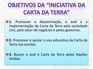 1. Promover a disseminação, o aval e a
implementação da Carta da Terra pela sociedade
civil, pelo setor de negócios e pelos governos.
2. Promover e apoiar o uso educativo da Carta da
Terra nas escolas.
3. Buscar o aval à Carta da Terra pelas Nações
Unidas.
 