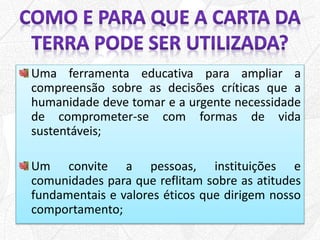 Uma ferramenta educativa para ampliar a
compreensão sobre as decisões críticas que a
humanidade deve tomar e a urgente necessidade
de comprometer-se com formas de vida
sustentáveis;
Um convite a pessoas, instituições e
comunidades para que reflitam sobre as atitudes
fundamentais e valores éticos que dirigem nosso
comportamento;
 