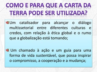 Um catalisador para alcançar o diálogo
multissetorial entre diferentes culturas e
credos, com relação à ética global e o rumo
que a globalização está tomando;
Um chamado à ação e um guia para uma
forma de vida sustentável, que possa inspirar
o compromisso, a cooperação e a mudança;
 