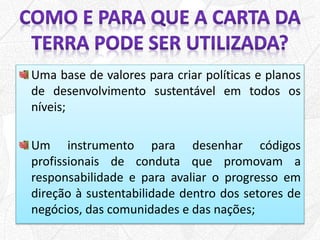 Uma base de valores para criar políticas e planos
de desenvolvimento sustentável em todos os
níveis;
Um instrumento para desenhar códigos
profissionais de conduta que promovam a
responsabilidade e para avaliar o progresso em
direção à sustentabilidade dentro dos setores de
negócios, das comunidades e das nações;
 