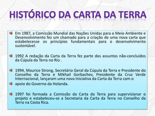 Em 1987, a Comissão Mundial das Nações Unidas para o Meio Ambiente e
Desenvolvimento fez um chamado para a criação de uma nova carta que
estabelecesse os princípios fundamentais para o desenvolvimento
sustentável.
1992 A redação da Carta da Terra fez parte dos assuntos não-concluídos
da Cúpula da Terra no Rio .
1994, Maurice Strong, Secretário Geral da Cúpula da Terra e Presidente do
Conselho da Terra e Mikhail Gorbachev, Presidente da Cruz Verde
Internacional, lançaram uma nova Iniciativa da Carta da Terra com o
apoio do Governo da Holanda.
1997 foi formada a Comissão da Carta da Terra para supervisionar o
projeto e estabeleceu-se a Secretaria da Carta da Terra no Conselho da
Terra na Costa Rica.
 
