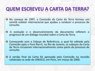 No começo de 1997, a Comissão da Carta da Terra formou um
comitê redator internacional que ajudou a conduzir o processo de
consulta.
A evolução e o desenvolvimento do documento refletem o
progresso de um diálogo mundial sobre a Carta da Terra.
Começando com o Esboço de Referência, o qual foi editado pela
Comissão após o Foro Rio+5, no Rio de Janeiro, os esboços da Carta
da Terra circularam internacionalmente como parte do processo de
consulta.
A versão final da Carta foi aprovada pela Comissão na reunião
celebrada na sede da UNESCO, em Paris, em março de 2000.
 