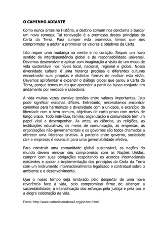 O CAMINHO ADIANTE
Como nunca antes na História, o destino comum nos conclama a buscar
um novo começo. Tal renovação é a promessa destes princípios da
Carta da Terra. Para cumprir esta promessa, temos que nos
comprometer a adotar e promover os valores e objetivos da Carta.
Isto requer uma mudança na mente e no coração. Requer um novo
sentido de interdependência global e de responsabilidade universal.
Devemos desenvolver e aplicar com imaginação a visão de um modo de
vida sustentável nos níveis local, nacional, regional e global. Nossa
diversidade cultural é uma herança preciosa e diferentes culturas
encontrarão suas próprias e distintas formas de realizar esta visão.
Devemos aprofundar e expandir o diálogo global que gerou a Carta da
Terra, porque temos muito que aprender a partir da busca conjunta em
andamento por verdade e sabedoria.
A vida muitas vezes envolve tensões entre valores importantes. Isto
pode significar escolhas difíceis. Entretanto, necessitamos encontrar
caminhos para harmonizar a diversidade com a unidade, o exercício da
liberdade com o bem comum, objetivos de curto prazo com metas de
longo prazo. Todo indivíduo, família, organização e comunidade tem um
papel vital a desempenhar. As artes, as ciências, as religiões, as
instituições educativas, os meios de comunicação, as empresas, as
organizações não-governamentais e os governos são todos chamados a
oferecer uma liderança criativa. A parceria entre governo, sociedade
civil e empresas é essencial para uma governabilidade efetiva.
Para construir uma comunidade global sustentável, as nações do
mundo devem renovar seu compromisso com as Nações Unidas,
cumprir com suas obrigações respeitando os acordos internacionais
existentes e apoiar a implementação dos princípios da Carta da Terra
com um instrumento internacionalmente legalizado e contratual sobre o
ambiente e o desenvolvimento.
Que o nosso tempo seja lembrado pelo despertar de uma nova
reverência face à vida, pelo compromisso firme de alcançar a
sustentabilidade, a intensificação dos esforços pela justiça e pela paz e
a alegre celebração da vida.
Fonte: http://www.cartadaterrabrasil.org/prt/text.html
 