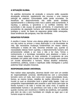 A SITUAÇÃO GLOBAL
Os padrões dominantes de produção e consumo estão causando
devastação ambiental, esgotamento dos recursos e uma massiva
extinção de espécies. Comunidades estão sendo arruinadas. Os
benefícios do desenvolvimento não estão sendo divididos
eqüitativamente e a diferença entre ricos e pobres está aumentando. A
injustiça, a pobreza, a ignorância e os conflitos violentos têm
aumentado e são causas de grande sofrimento. O crescimento sem
precedentes da população humana tem sobrecarregado os sistemas
ecológico e social. As bases da segurança global estão ameaçadas.
Essas tendências são perigosas, mas não inevitáveis.
DESAFIOS FUTUROS
A escolha é nossa: formar uma aliança global para cuidar da Terra e
uns dos outros ou arriscar a nossa destruição e a da diversidade da
vida. São necessárias mudanças fundamentais em nossos valores,
instituições e modos de vida. Devemos entender que, quando as
necessidades básicas forem supridas, o desenvolvimento humano será
primariamente voltado a ser mais e não a ter mais. Temos o
conhecimento e a tecnologia necessários para abastecer a todos e
reduzir nossos impactos no meio ambiente. O surgimento de uma
sociedade civil global está criando novas oportunidades para construir
um mundo democrático e humano. Nossos desafios ambientais,
econômicos, políticos, sociais e espirituais estão interligados e juntos
podemos forjar soluções inclusivas.
RESPONSABILIDADE UNIVERSAL
Para realizar estas aspirações, devemos decidir viver com um sentido
de responsabilidade universal, identificando-nos com a comunidade
terrestre como um todo, bem como com nossas comunidades locais.
Somos, ao mesmo tempo, cidadãos de nações diferentes e de um
mundo no qual as dimensões local e global estão ligadas. Cada um
compartilha responsabilidade pelo presente e pelo futuro bem-estar da
família humana e de todo o mundo dos seres vivos. O espírito de
solidariedade humana e de parentesco com toda a vida é fortalecido
quando vivemos com reverência o mistério da existência, com gratidão
pelo dom da vida e com humildade em relação ao lugar que o ser
humano ocupa na natureza.
 