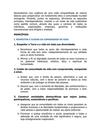 Necessitamos com urgência de uma visão compartilhada de valores
básicos para proporcionar um fundamento ético à comunidade mundial
emergente. Portanto, juntos na esperança, afirmamos os seguintes
princípios, interdependentes, visando a um modo de vida sustentável
como padrão comum, através dos quais a conduta de todos os
indivíduos, organizações, empresas, governos e instituições
transnacionais será dirigida e avaliada.
PRINCÍPIOS
I. RESPEITAR E CUIDAR DA COMUNIDADE DE VIDA
1. Respeitar a Terra e a vida em toda sua diversidade.
a. Reconhecer que todos os seres são interdependentes e cada
forma de vida tem valor, independentemente de sua utilidade
para os seres humanos.
b. Afirmar a fé na dignidade inerente de todos os seres humanos e
no potencial intelectual, artístico, ético e espiritual da
humanidade.
2. Cuidar da comunidade da vida com compreensão, compaixão
e amor.
a. Aceitar que, com o direito de possuir, administrar e usar os
recursos naturais, vem o dever de prevenir os danos ao meio
ambiente e de proteger os direitos das pessoas.
b. Assumir que, com o aumento da liberdade, dos conhecimentos e
do poder, vem a maior responsabilidade de promover o bem
comum.
3. Construir sociedades democráticas que sejam justas,
participativas, sustentáveis e pacíficas.
a. Assegurar que as comunidades em todos os níveis garantam os
direitos humanos e as liberdades fundamentais e proporcionem a
cada pessoa a oportunidade de realizar seu pleno potencial.
b. Promover a justiça econômica e social, propiciando a todos a
obtenção de uma condição de vida significativa e segura, que
seja ecologicamente responsável.
 