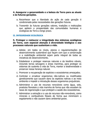 4. Assegurar a generosidade e a beleza da Terra para as atuais
e às futuras gerações.
a. Reconhecer que a liberdade de ação de cada geração é
condicionada pelas necessidades das gerações futuras.
b. Transmitir às futuras gerações valores, tradições e instituições
que apóiem a prosperidade das comunidades humanas e
ecológicas da Terra a longo prazo.
II. INTEGRIDADE ECOLÓGICA
5. Proteger e restaurar a integridade dos sistemas ecológicos
da Terra, com especial atenção à diversidade biológica e aos
processos naturais que sustentam a vida.
a. Adotar, em todos os níveis, planos e regulamentações de
desenvolvimento sustentável que façam com que a conservação
e a reabilitação ambiental sejam parte integral de todas as
iniciativas de desenvolvimento.
b. Estabelecer e proteger reservas naturais e da biosfera viáveis,
incluindo terras selvagens e áreas marinhas, para proteger os
sistemas de sustento à vida da Terra, manter a biodiversidade e
preservar nossa herança natural.
c. Promover a recuperação de espécies e ecossistemas ameaçados.
d. Controlar e erradicar organismos não-nativos ou modificados
geneticamente que causem dano às espécies nativas e ao meio
ambiente e impedir a introdução desses organismos prejudiciais.
e. Administrar o uso de recursos renováveis como água, solo,
produtos florestais e vida marinha de forma que não excedam às
taxas de regeneração e que protejam a saúde dos ecossistemas.
f. Administrar a extração e o uso de recursos não-renováveis, como
minerais e combustíveis fósseis de forma que minimizem o
esgotamento e não causem dano ambiental grave.
 