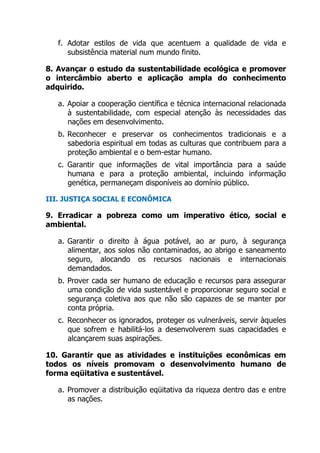f. Adotar estilos de vida que acentuem a qualidade de vida e
subsistência material num mundo finito.
8. Avançar o estudo da sustentabilidade ecológica e promover
o intercâmbio aberto e aplicação ampla do conhecimento
adquirido.
a. Apoiar a cooperação científica e técnica internacional relacionada
à sustentabilidade, com especial atenção às necessidades das
nações em desenvolvimento.
b. Reconhecer e preservar os conhecimentos tradicionais e a
sabedoria espiritual em todas as culturas que contribuem para a
proteção ambiental e o bem-estar humano.
c. Garantir que informações de vital importância para a saúde
humana e para a proteção ambiental, incluindo informação
genética, permaneçam disponíveis ao domínio público.
III. JUSTIÇA SOCIAL E ECONÔMICA
9. Erradicar a pobreza como um imperativo ético, social e
ambiental.
a. Garantir o direito à água potável, ao ar puro, à segurança
alimentar, aos solos não contaminados, ao abrigo e saneamento
seguro, alocando os recursos nacionais e internacionais
demandados.
b. Prover cada ser humano de educação e recursos para assegurar
uma condição de vida sustentável e proporcionar seguro social e
segurança coletiva aos que não são capazes de se manter por
conta própria.
c. Reconhecer os ignorados, proteger os vulneráveis, servir àqueles
que sofrem e habilitá-los a desenvolverem suas capacidades e
alcançarem suas aspirações.
10. Garantir que as atividades e instituições econômicas em
todos os níveis promovam o desenvolvimento humano de
forma eqüitativa e sustentável.
a. Promover a distribuição eqüitativa da riqueza dentro das e entre
as nações.
 