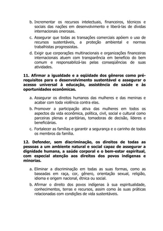 b. Incrementar os recursos intelectuais, financeiros, técnicos e
sociais das nações em desenvolvimento e liberá-las de dívidas
internacionais onerosas.
c. Assegurar que todas as transações comerciais apóiem o uso de
recursos sustentáveis, a proteção ambiental e normas
trabalhistas progressistas.
d. Exigir que corporações multinacionais e organizações financeiras
internacionais atuem com transparência em benefício do bem
comum e responsabilizá-las pelas conseqüências de suas
atividades.
11. Afirmar a igualdade e a eqüidade dos gêneros como pré-
requisitos para o desenvolvimento sustentável e assegurar o
acesso universal à educação, assistência de saúde e às
oportunidades econômicas.
a. Assegurar os direitos humanos das mulheres e das meninas e
acabar com toda violência contra elas.
b. Promover a participação ativa das mulheres em todos os
aspectos da vida econômica, política, civil, social e cultural como
parceiras plenas e paritárias, tomadoras de decisão, líderes e
beneficiárias.
c. Fortalecer as famílias e garantir a segurança e o carinho de todos
os membros da família.
12. Defender, sem discriminação, os direitos de todas as
pessoas a um ambiente natural e social capaz de assegurar a
dignidade humana, a saúde corporal e o bem-estar espiritual,
com especial atenção aos direitos dos povos indígenas e
minorias.
a. Eliminar a discriminação em todas as suas formas, como as
baseadas em raça, cor, gênero, orientação sexual, religião,
idioma e origem nacional, étnica ou social.
b. Afirmar o direito dos povos indígenas à sua espiritualidade,
conhecimentos, terras e recursos, assim como às suas práticas
relacionadas com condições de vida sustentáveis.
 