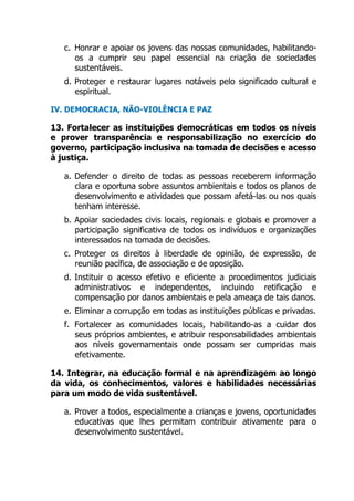 c. Honrar e apoiar os jovens das nossas comunidades, habilitando-
os a cumprir seu papel essencial na criação de sociedades
sustentáveis.
d. Proteger e restaurar lugares notáveis pelo significado cultural e
espiritual.
IV. DEMOCRACIA, NÃO-VIOLÊNCIA E PAZ
13. Fortalecer as instituições democráticas em todos os níveis
e prover transparência e responsabilização no exercício do
governo, participação inclusiva na tomada de decisões e acesso
à justiça.
a. Defender o direito de todas as pessoas receberem informação
clara e oportuna sobre assuntos ambientais e todos os planos de
desenvolvimento e atividades que possam afetá-las ou nos quais
tenham interesse.
b. Apoiar sociedades civis locais, regionais e globais e promover a
participação significativa de todos os indivíduos e organizações
interessados na tomada de decisões.
c. Proteger os direitos à liberdade de opinião, de expressão, de
reunião pacífica, de associação e de oposição.
d. Instituir o acesso efetivo e eficiente a procedimentos judiciais
administrativos e independentes, incluindo retificação e
compensação por danos ambientais e pela ameaça de tais danos.
e. Eliminar a corrupção em todas as instituições públicas e privadas.
f. Fortalecer as comunidades locais, habilitando-as a cuidar dos
seus próprios ambientes, e atribuir responsabilidades ambientais
aos níveis governamentais onde possam ser cumpridas mais
efetivamente.
14. Integrar, na educação formal e na aprendizagem ao longo
da vida, os conhecimentos, valores e habilidades necessárias
para um modo de vida sustentável.
a. Prover a todos, especialmente a crianças e jovens, oportunidades
educativas que lhes permitam contribuir ativamente para o
desenvolvimento sustentável.
 