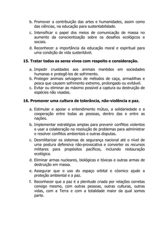 b. Promover a contribuição das artes e humanidades, assim como
das ciências, na educação para sustentabilidade.
c. Intensificar o papel dos meios de comunicação de massa no
aumento da conscientização sobre os desafios ecológicos e
sociais.
d. Reconhecer a importância da educação moral e espiritual para
uma condição de vida sustentável.
15. Tratar todos os seres vivos com respeito e consideração.
a. Impedir crueldades aos animais mantidos em sociedades
humanas e protegê-los de sofrimento.
b. Proteger animais selvagens de métodos de caça, armadilhas e
pesca que causem sofrimento extremo, prolongado ou evitável.
c. Evitar ou eliminar ao máximo possível a captura ou destruição de
espécies não visadas.
16. Promover uma cultura de tolerância, não-violência e paz.
a. Estimular e apoiar o entendimento mútuo, a solidariedade e a
cooperação entre todas as pessoas, dentro das e entre as
nações.
b. Implementar estratégias amplas para prevenir conflitos violentos
e usar a colaboração na resolução de problemas para administrar
e resolver conflitos ambientais e outras disputas.
c. Desmilitarizar os sistemas de segurança nacional até o nível de
uma postura defensiva não-provocativa e converter os recursos
militares para propósitos pacíficos, incluindo restauração
ecológica.
d. Eliminar armas nucleares, biológicas e tóxicas e outras armas de
destruição em massa.
e. Assegurar que o uso do espaço orbital e cósmico ajude a
proteção ambiental e a paz.
f. Reconhecer que a paz é a plenitude criada por relações corretas
consigo mesmo, com outras pessoas, outras culturas, outras
vidas, com a Terra e com a totalidade maior da qual somos
parte.
 
