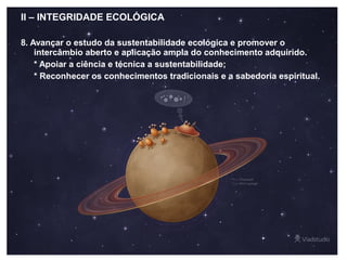 II – INTEGRIDADE ECOLÓGICA
8. Avançar o estudo da sustentabilidade ecológica e promover o
intercâmbio aberto e aplicação ampla do conhecimento adquirido.
* Apoiar a ciência e técnica a sustentabilidade;
* Reconhecer os conhecimentos tradicionais e a sabedoria espiritual.
 