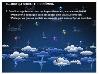 III– JUSTIÇA SOCIAL E ECONÔMICA
9. Erradicar a pobreza como um imperativo ético, social e ambiental.
* Promover a educação para assegurar uma vida sustentável;
* Proteger os grupos sociais vulneráveis para suas próprias escolhas.
 