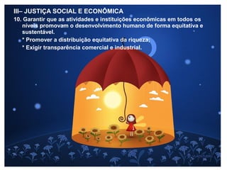 III– JUSTIÇA SOCIAL E ECONÔMICA
10. Garantir que as atividades e instituições econômicas em todos os
níveis promovam o desenvolvimento humano de forma equitativa e
sustentável.
* Promover a distribuição equitativa da riqueza;
* Exigir transparência comercial e industrial.
 