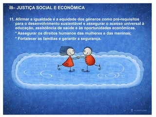 III– JUSTIÇA SOCIAL E ECONÔMICA
11. Afirmar a igualdade e a equidade dos gêneros como pré-requisitos
para o desenvolvimento sustentável e assegurar o acesso universal à
educação, assistência de saúde e às oportunidades econômicas.
* Assegurar os direitos humanos das mulheres e das meninas;
* Fortalecer as famílias e garantir a segurança.
 