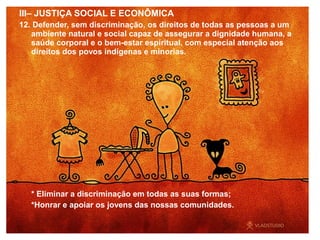 III– JUSTIÇA SOCIAL E ECONÔMICA
12. Defender, sem discriminação, os direitos de todas as pessoas a um
ambiente natural e social capaz de assegurar a dignidade humana, a
saúde corporal e o bem-estar espiritual, com especial atenção aos
direitos dos povos indígenas e minorias.
* Eliminar a discriminação em todas as suas formas;
*Honrar e apoiar os jovens das nossas comunidades.
 
