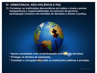 IV– DEMOCRACIA, NÃO-VIOLÊNCIA E PAZ
13. Fortalecer as instituições democráticas em todos o níveis e prover
transparência e responsabilização no exercício do governo,
participação inclusiva nas tomadas de decisões e acesso à justiça.
* Apoiar sociedades civis na participação à tomada de decisões;
* Proteger os direitos de expressão;
* Combater a corrupção em todas as instituições públicas e privadas.
 