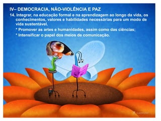 IV– DEMOCRACIA, NÃO-VIOLÊNCIA E PAZ
14. Integrar, na educação formal e na aprendizagem ao longo da vida, os
conhecimentos, valores e habilidades necessárias para um modo de
vida sustentável.
* Promover as artes e humanidades, assim como das ciências;
* Intensificar o papel dos meios de comunicação.
 