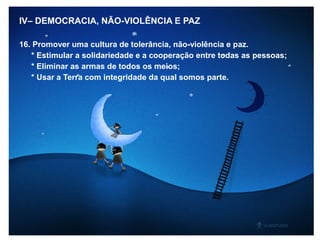 IV– DEMOCRACIA, NÃO-VIOLÊNCIA E PAZ
16. Promover uma cultura de tolerância, não-violência e paz.
* Estimular a solidariedade e a cooperação entre todas as pessoas;
* Eliminar as armas de todos os meios;
* Usar a Terra com integridade da qual somos parte.
 