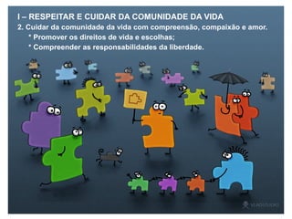 I – RESPEITAR E CUIDAR DA COMUNIDADE DA VIDA
2. Cuidar da comunidade da vida com compreensão, compaixão e amor.
* Promover os direitos de vida e escolhas;
* Compreender as responsabilidades da liberdade.
 
