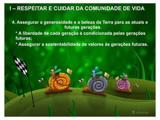 I – RESPEITAR E CUIDAR DA COMUNIDADE DE VIDA
4. Assegurar a generosidade e a beleza da Terra para as atuais e
futuras gerações.
* A liberdade de cada geração é condicionada pelas gerações
futuras;
* Assegurar a sustentabilidade de valores às gerações futuras.
 