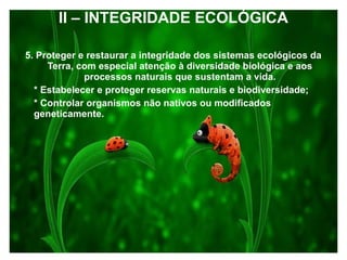 II – INTEGRIDADE ECOLÓGICA
5. Proteger e restaurar a integridade dos sistemas ecológicos da
Terra, com especial atenção à diversidade biológica e aos
processos naturais que sustentam a vida.
* Estabelecer e proteger reservas naturais e biodiversidade;
* Controlar organismos não nativos ou modificados
geneticamente.
 