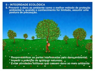 II – INTEGRIDADE ECOLÓGICA
6. Prevenir o dano ao ambiente como o melhor método de proteção
ambiental e, quando o conhecimento for limitado, assumir uma
postura de precaução.
* Responsabilizar as partes interessadas pelo dano ambiental;
* Impedir a poluição de qualquer natureza;
* Evitar atividades militares que causem dano ao meio ambiente
 