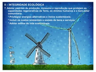 II – INTEGRIDADE ECOLÓGICA
7. Adotar padrões de produção, consumo e reprodução que protejam as
capacidades regenerativas da Terra, os direitos humanos e o bem-estar
comunitário.
* Privilegiar energias alternativas e meios sustentáveis;
* Incluir os custos ambientais e sociais de bens e serviços;
* Adotar estilos de vida sustentáveis.
 