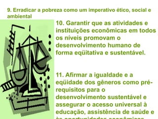 9. Erradicar a pobreza como um imperativo ético, social e
ambiental
                   10. Garantir que as atividades e
                   instituições econômicas em todos
                   os níveis promovam o
                   desenvolvimento humano de
                   forma eqüitativa e sustentável.


                   11. Afirmar a igualdade e a
                   eqüidade dos gêneros como pré-
                   requisitos para o
                   desenvolvimento sustentável e
                   assegurar o acesso universal à
                   educação, assistência de saúde e
 