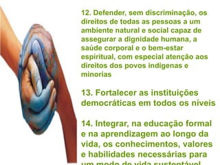 12. Defender, sem discriminação, os
direitos de todas as pessoas a um
ambiente natural e social capaz de
assegurar a dignidade humana, a
saúde corporal e o bem-estar
espiritual, com especial atenção aos
direitos dos povos indígenas e
minorias

13. Fortalecer as instituições
democráticas em todos os níveis

14. Integrar, na educação formal
e na aprendizagem ao longo da
vida, os conhecimentos, valores
e habilidades necessárias para
 