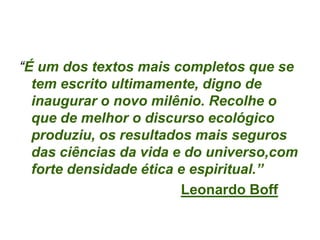 “É um dos textos mais completos que se
  tem escrito ultimamente, digno de
  inaugurar o novo milênio. Recolhe o
  que de melhor o discurso ecológico
  produziu, os resultados mais seguros
  das ciências da vida e do universo,com
  forte densidade ética e espiritual.”
                        Leonardo Boff
 