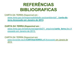 REFERÊNCIAS
               BIBLIOGRAFICAS
CARTA DA TERRA.Disponível em :
  www.mma.gov.br/responsabilidade-socioambiental/.../carta-da-
  terra.Acessado em Janeiro de 2013.

CARTA DA TERRA.Disponível em :
  www.mma.gov.br/estruturas/agenda21/_arquivos/carta_terra.doc.A
  cessado em Janeiro de 2013.

CARTA DA TERRA.Disponível em:
  www.reviverde.org.br/CARTAdaTERRA.pdf.Acessaado em Janeiro de
  2013.
 