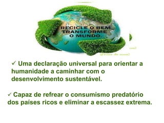  Uma declaração universal para orientar a
 humanidade a caminhar com o
 desenvolvimento sustentável.

 Capaz de refrear o consumismo predatório
dos países ricos e eliminar a escassez extrema.
 