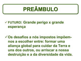 PREÂMBULO

 FUTURO: Grande perigo x grande
 esperança

Os desafios a nós impostos impõem-
 nos a escolher entre: formar uma
 aliança global para cuidar da Terra e
 uns dos outros, ou arriscar a nossa
 destruição e a da diversidade da vida.
 